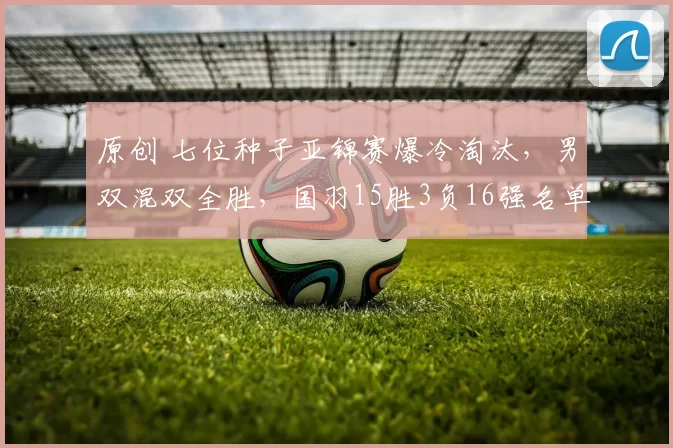 原创 七位种子亚锦赛爆冷淘汰，男双混双全胜，国羽15胜3负16强名单诞生