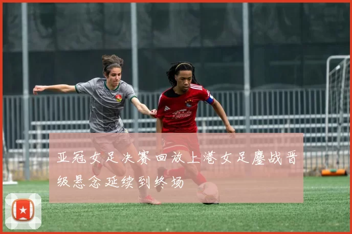亚冠女足决赛回放上港女足鏖战晋级悬念延续到终场