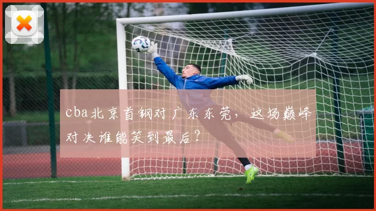 cba北京首钢对广东东莞，这场巅峰对决谁能笑到最后？