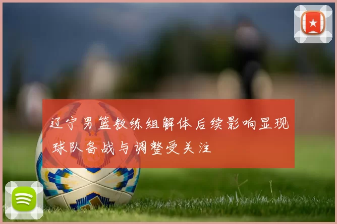 辽宁男篮教练组解体后续影响显现 球队备战与调整受关注