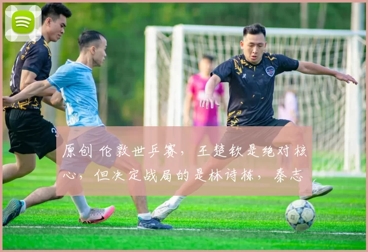 原创 伦敦世乒赛，王楚钦是绝对核心，但决定战局的是林诗栋，秦志戬手把手督训！