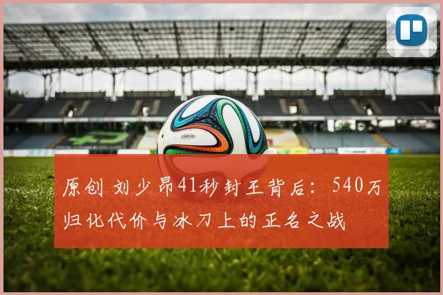 原创 刘少昂41秒封王背后:540万归化代价与冰刀上的正名之战