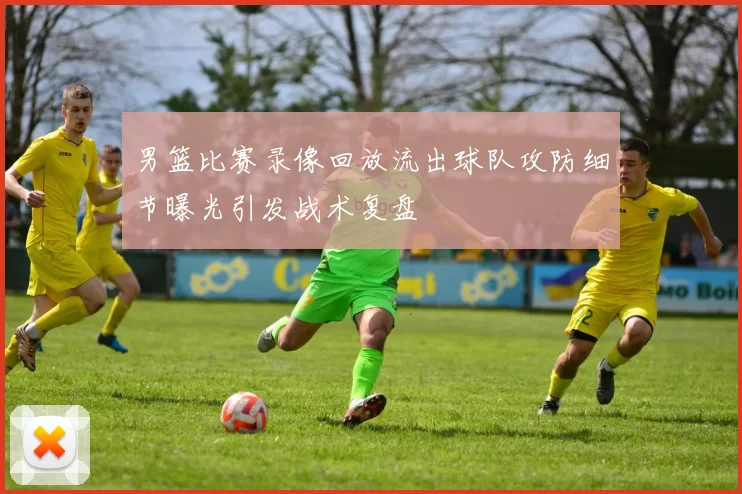 男篮比赛录像回放流出球队攻防细节曝光引发战术复盘