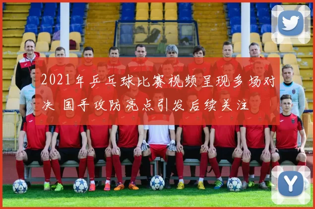 2021年乒乓球比赛视频呈现多场对决 国手攻防亮点引发后续关注