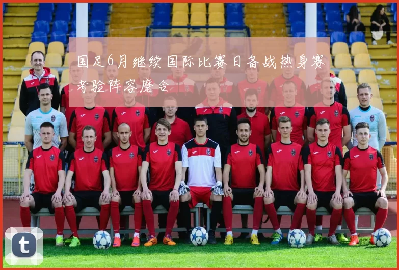 国足6月继续国际比赛日备战热身赛考验阵容磨合