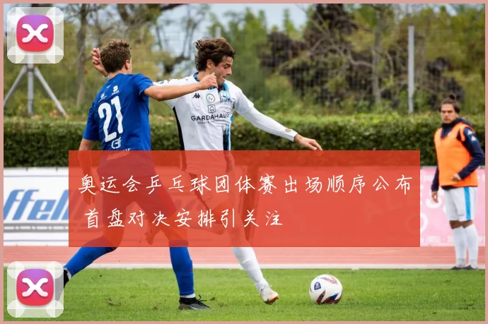 奥运会乒乓球团体赛出场顺序公布 首盘对决安排引关注