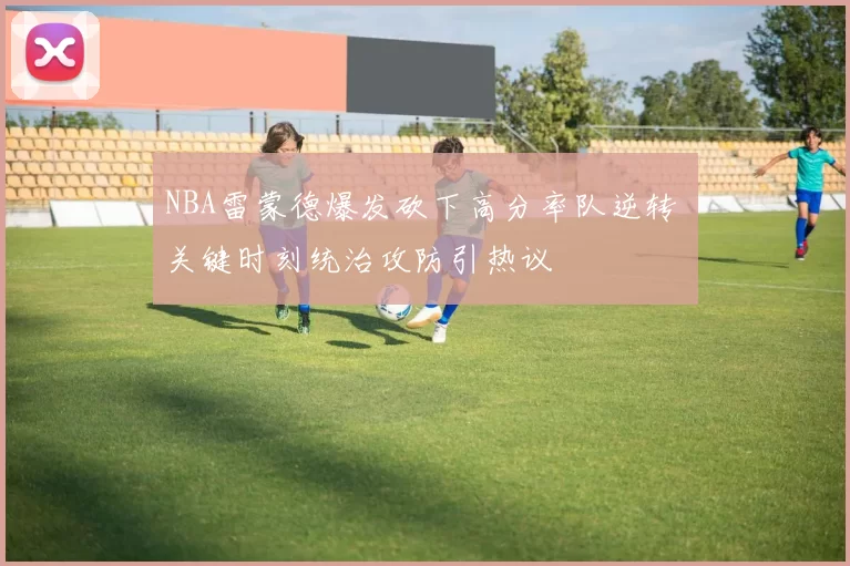 NBA雷蒙德爆发砍下高分率队逆转 关键时刻统治攻防引热议
