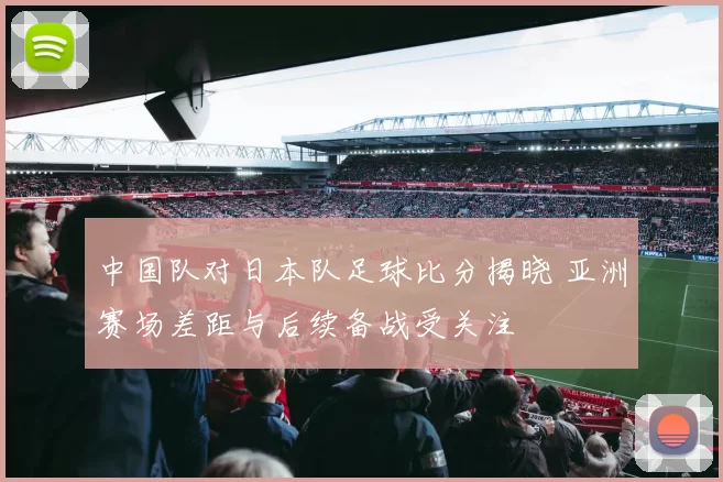 中国队对日本队足球比分揭晓 亚洲赛场差距与后续备战受关注
