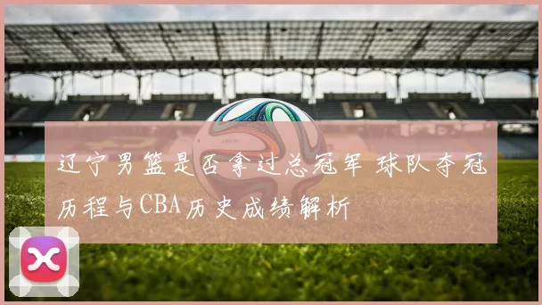 辽宁男篮是否拿过总冠军 球队夺冠历程与CBA历史成绩解析