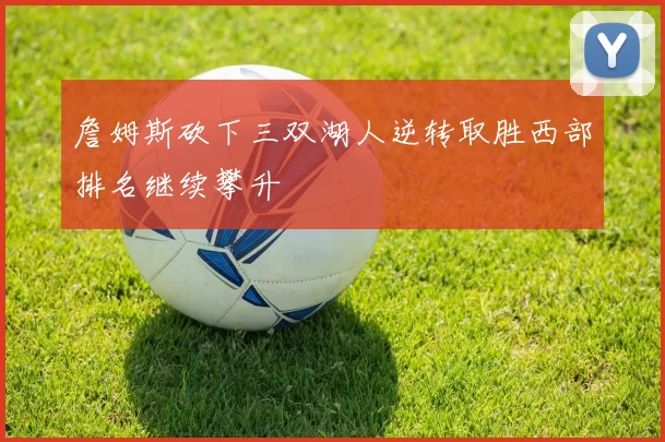 詹姆斯砍下三双湖人逆转取胜西部排名继续攀升