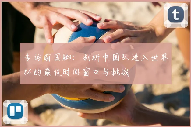 专访前国脚:剖析中国队进入世界杯的最佳时间窗口与挑战