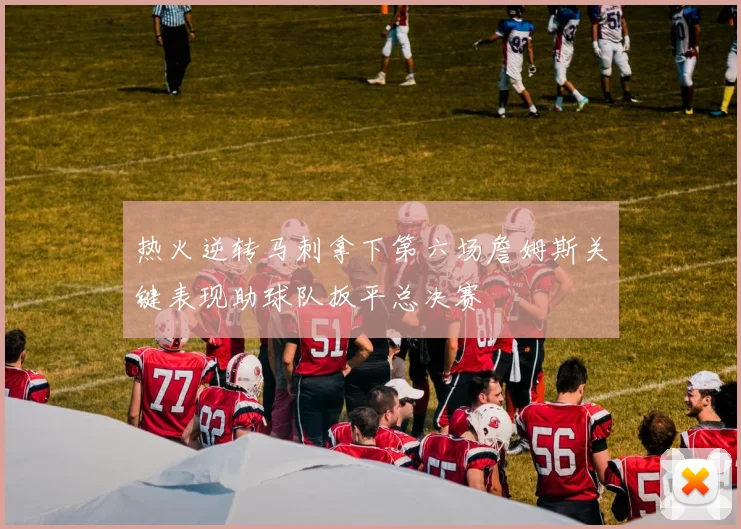 热火逆转马刺拿下第六场詹姆斯关键表现助球队扳平总决赛