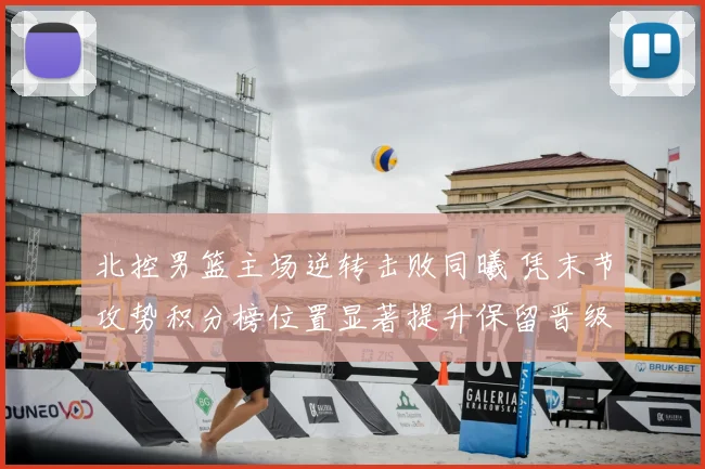 北控男篮主场逆转击败同曦 凭末节攻势积分榜位置显著提升保留晋级希望