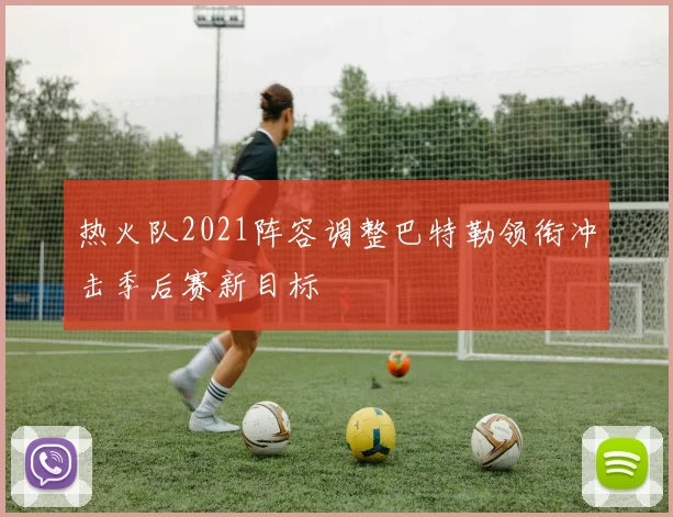热火队2021阵容调整巴特勒领衔冲击季后赛新目标