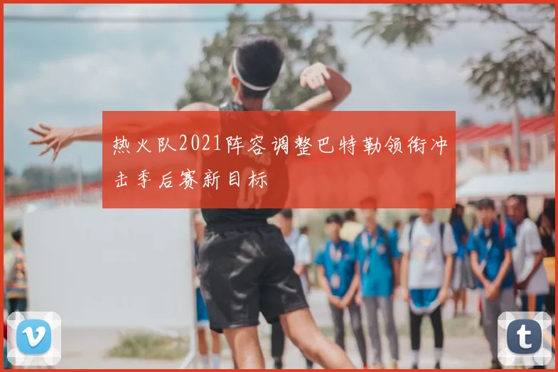 热火队2021阵容调整巴特勒领衔冲击季后赛新目标