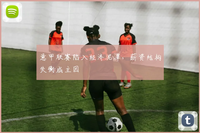 意甲联赛陷入经济泥潭,薪资结构失衡成主因