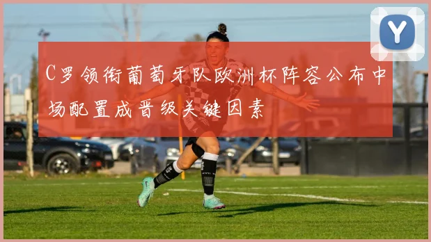 C罗领衔葡萄牙队欧洲杯阵容公布中场配置成晋级关键因素