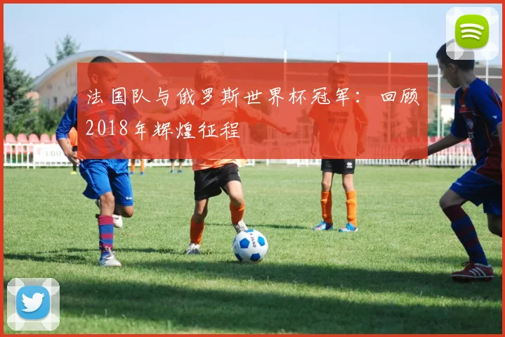法国队与俄罗斯世界杯冠军:回顾2018年辉煌征程