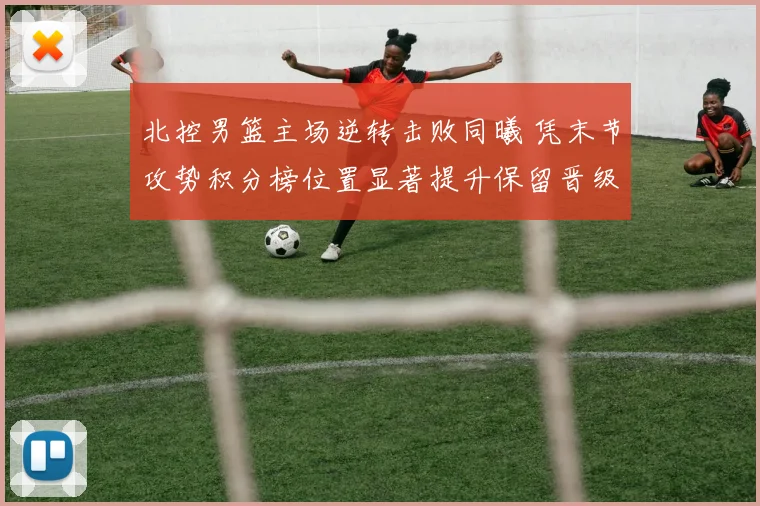 北控男篮主场逆转击败同曦 凭末节攻势积分榜位置显著提升保留晋级希望