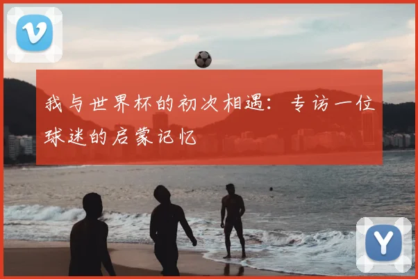 我与世界杯的初次相遇：专访一位球迷的启蒙记忆