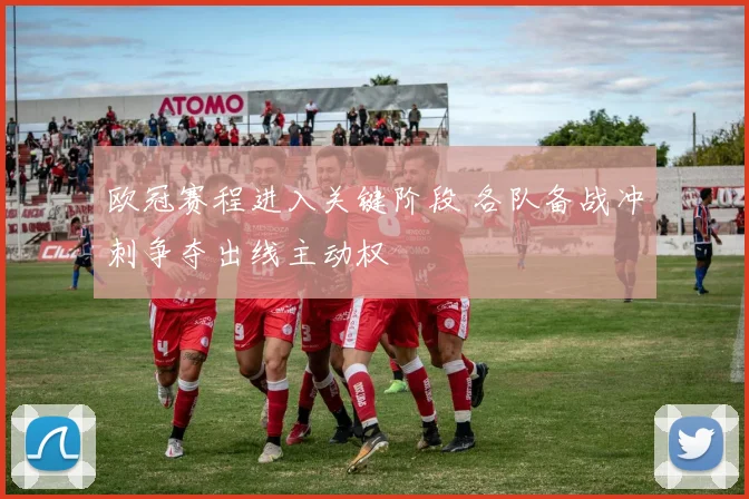 欧冠赛程进入关键阶段 各队备战冲刺争夺出线主动权