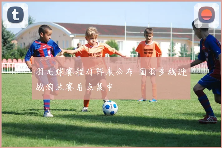 羽毛球赛程对阵表公布 国羽多线迎战淘汰赛看点集中