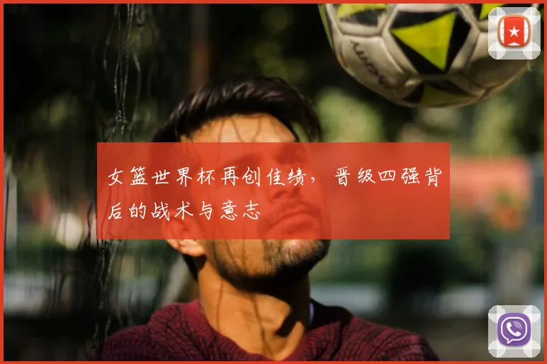 女篮世界杯再创佳绩,晋级四强背后的战术与意志