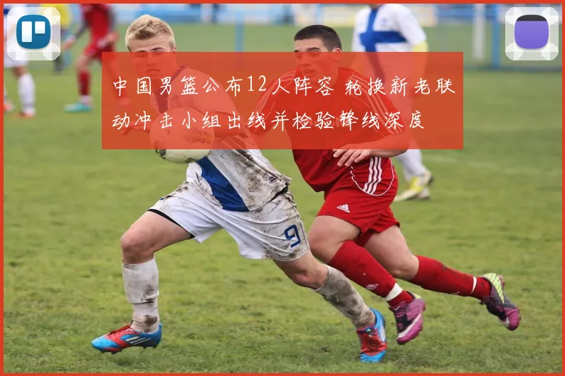 中国男篮公布12人阵容 轮换新老联动冲击小组出线并检验锋线深度