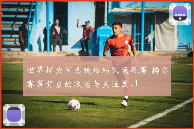 世界杯为何总统纷纷到场观赛 揭示赛事背后的政治与关注度_1