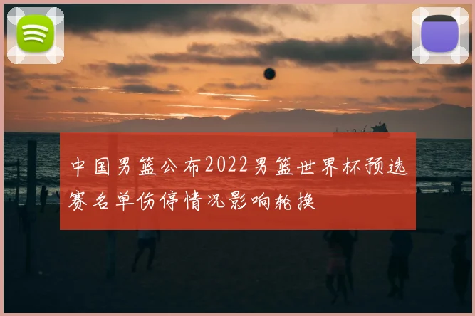 中国男篮公布2022男篮世界杯预选赛名单伤停情况影响轮换