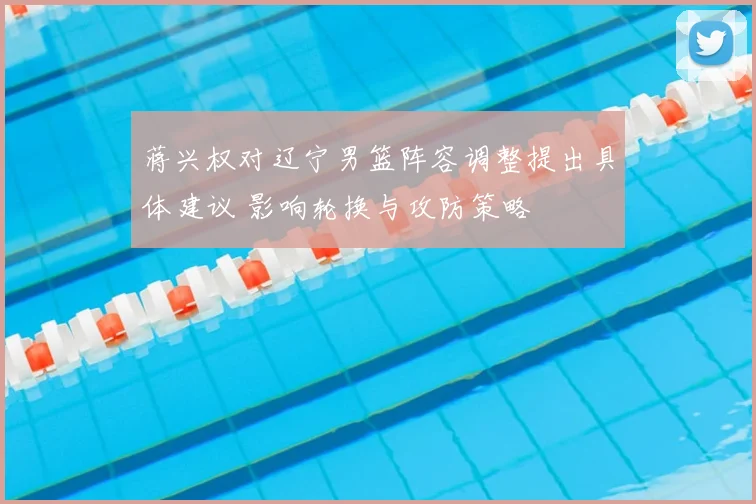蒋兴权对辽宁男篮阵容调整提出具体建议 影响轮换与攻防策略