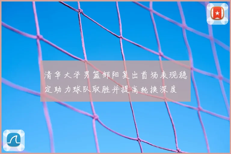 清华大学男篮邹阳复出首场表现稳定助力球队取胜并提高轮换深度