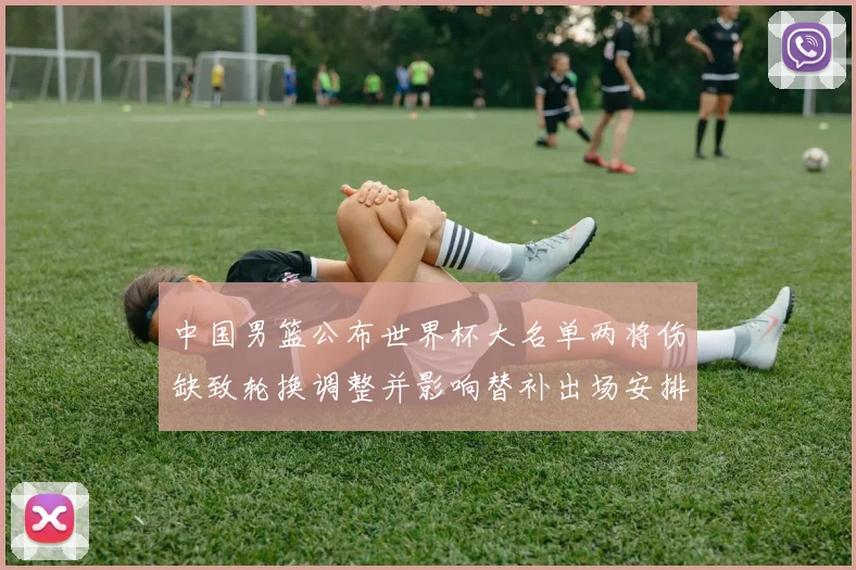 中国男篮公布世界杯大名单两将伤缺致轮换调整并影响替补出场安排