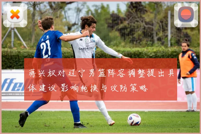 蒋兴权对辽宁男篮阵容调整提出具体建议 影响轮换与攻防策略