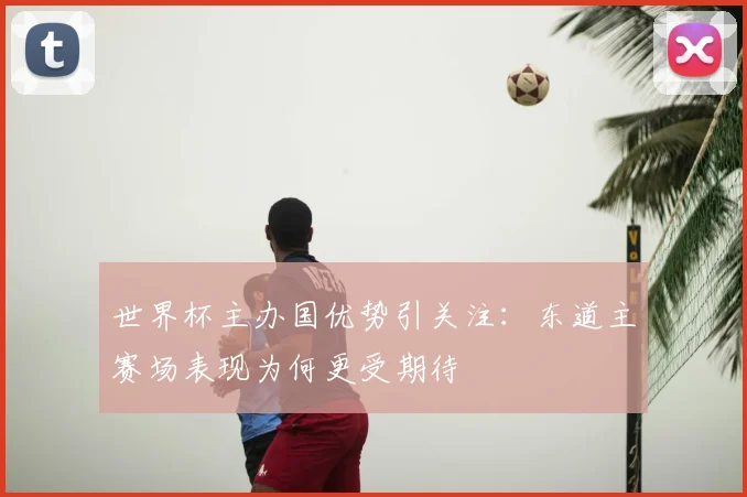 世界杯主办国优势引关注:东道主赛场表现为何更受期待