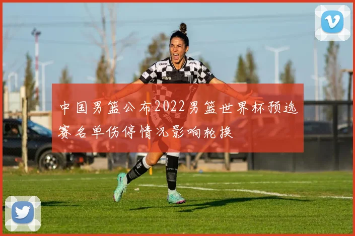 中国男篮公布2022男篮世界杯预选赛名单伤停情况影响轮换