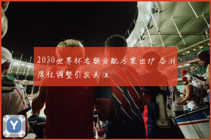 2030世界杯名额分配方案出炉 各洲席位调整引发关注