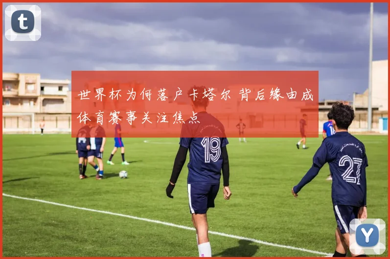 世界杯为何落户卡塔尔 背后缘由成体育赛事关注焦点