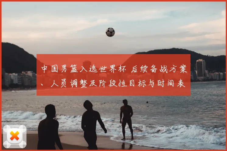 中国男篮入选世界杯 后续备战方案、人员调整及阶段性目标与时间表公布