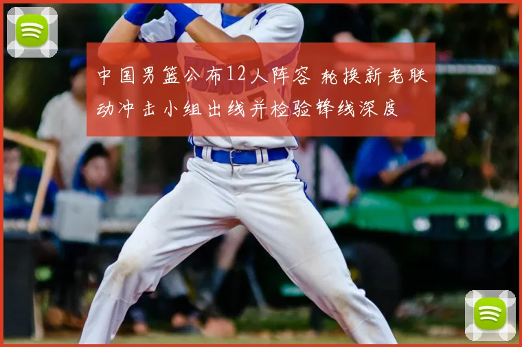 中国男篮公布12人阵容 轮换新老联动冲击小组出线并检验锋线深度