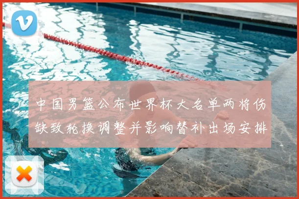 中国男篮公布世界杯大名单两将伤缺致轮换调整并影响替补出场安排